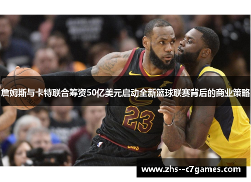 詹姆斯与卡特联合筹资50亿美元启动全新篮球联赛背后的商业策略
