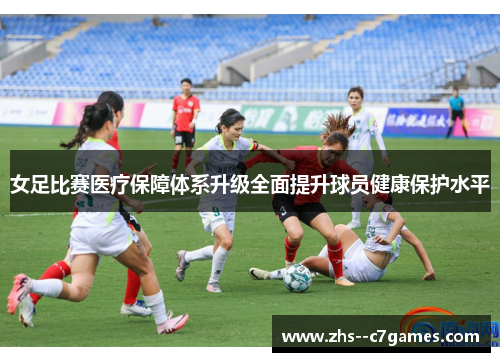 女足比赛医疗保障体系升级全面提升球员健康保护水平 女足比赛医疗保障体系升级全面提升球员健康保护水平